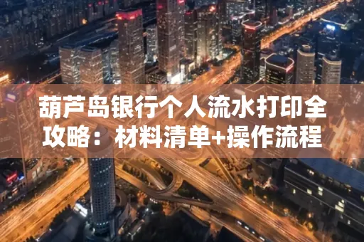 葫芦岛银行个人流水打印全攻略:材料清单+操作流程+避坑指南