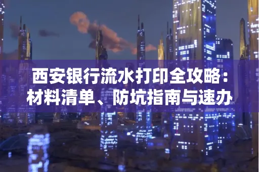 西安银行流水打印全攻略:材料清单、防坑指南与速办技巧