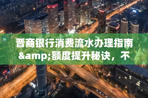 晋商银行消费流水办理指南&额度提升秘诀,不懂这些你可能吃大亏!