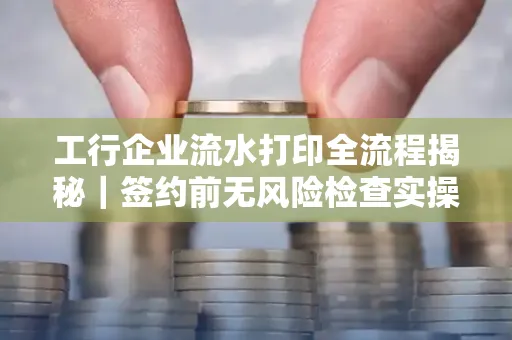 工行企业流水打印全流程揭秘|签约前无风险检查实操指南