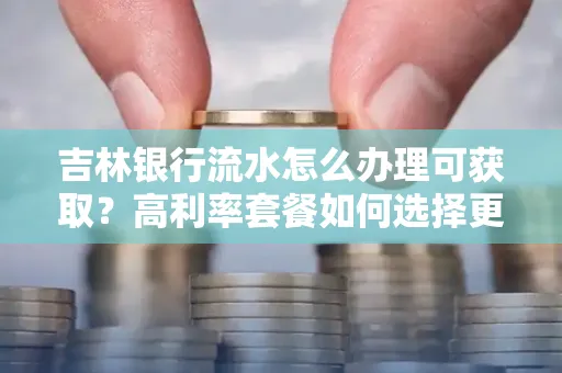 吉林银行流水怎么办理可获取?高利率套餐如何选择更划算?