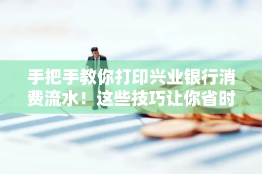 手把手教你打印兴业银行消费流水!这些技巧让你省时又省力