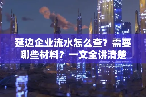 延边企业流水怎么查?需要哪些材料?一文全讲清楚